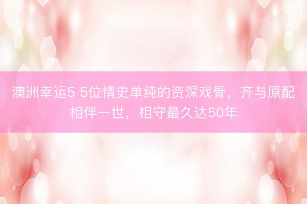 澳洲幸运5 5位情史单纯的资深戏骨,齐与原配相伴一世,相守最久达50年