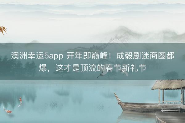 澳洲幸运5app 开年即巅峰！成毅剧迷商圈都爆，这才是顶流的春节新礼节