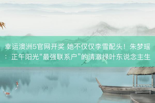 幸运澳洲5官网开奖 她不仅仅李雪配头！朱梦瑶：正午阳光“最强联系户”的清澈绿叶东说念主生