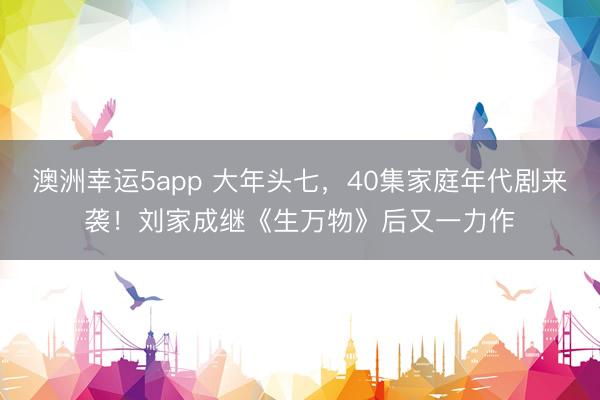 澳洲幸运5app 大年头七，40集家庭年代剧来袭！刘家成继《生万物》后又一力作