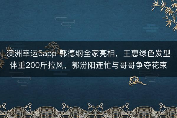 澳洲幸运5app 郭德纲全家亮相，王惠绿色发型体重200斤拉风，郭汾阳连忙与哥哥争夺花束