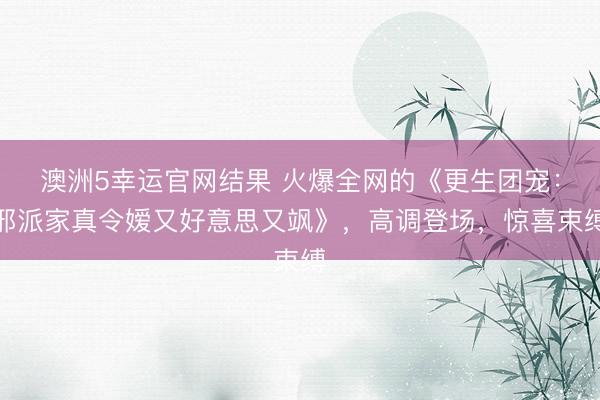 澳洲5幸运官网结果 火爆全网的《更生团宠:邪派家真令嫒又好意思又飒》,高调登场,惊喜束缚