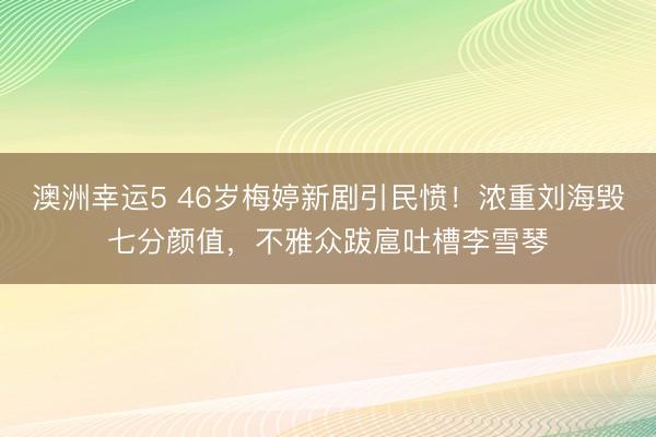 澳洲幸运5 46岁梅婷新剧引民愤!浓重刘海毁七分颜值,不雅众跋扈吐槽李雪琴