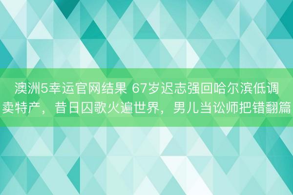 澳洲5幸运官网结果 67岁迟志强回哈尔滨低调卖特产，昔日囚歌火遍世界，男儿当讼师把错翻篇