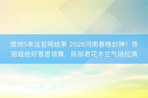澳洲5幸运官网结果 2026河南春晚封神!佟丽娅绝好意思领舞,陈丽君花木兰气场拉满