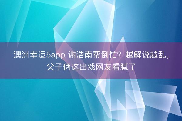 澳洲幸运5app 谢浩南帮倒忙？越解说越乱，父子俩这出戏网友看腻了