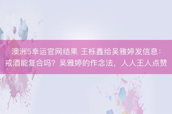 澳洲5幸运官网结果 王栎鑫给吴雅婷发信息：戒酒能复合吗？吴雅婷的作念法，人人王人点赞