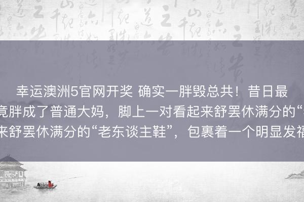 幸运澳洲5官网开奖 确实一胖毁总共!昔日最好意思潘小脚,如今竟胖成了普通大妈,脚上一对看起来舒罢休满分的“老东谈主鞋”,包裹着一个明显发福的身躯