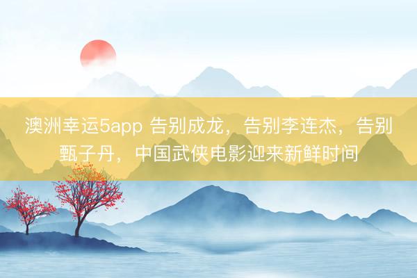 澳洲幸运5app 告别成龙，告别李连杰，告别甄子丹，中国武侠电影迎来新鲜时间