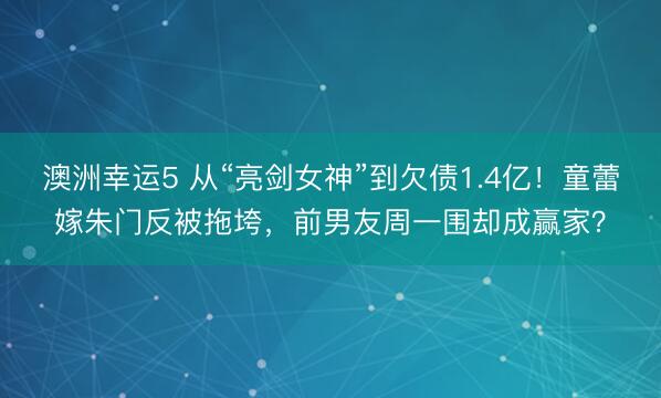 澳洲幸运5 从“亮剑女神”到欠债1.4亿！童蕾嫁朱门反被拖垮，前男友周一围却成赢家？