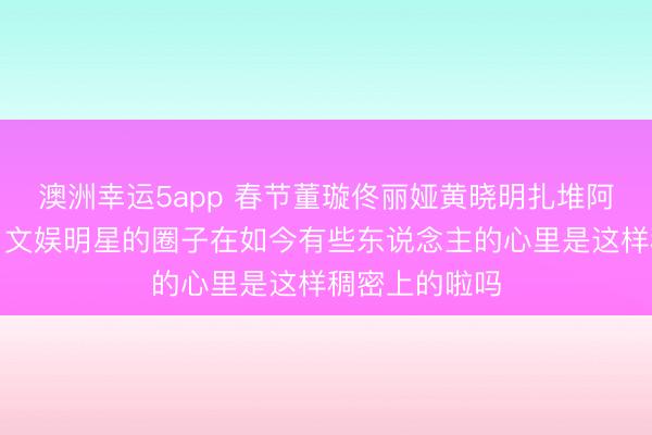 澳洲幸运5app 春节董璇佟丽娅黄晓明扎堆阿那亚,网友:文娱明星的圈子在如今有些东说念主的心里是这样稠密上的啦吗