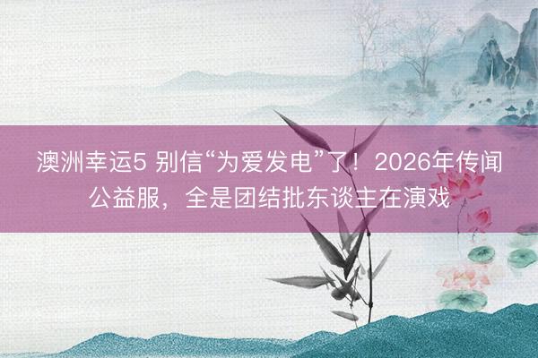 澳洲幸运5 别信“为爱发电”了!2026年传闻公益服,全是团结批东谈主在演戏
