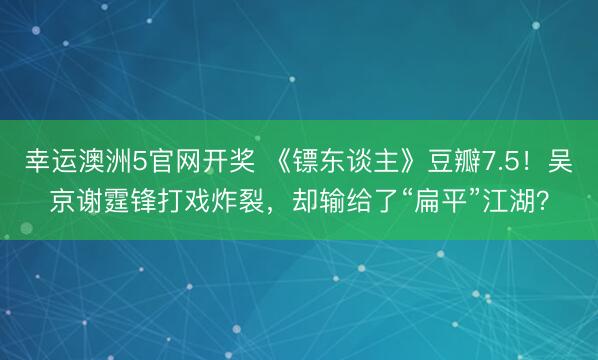 幸运澳洲5官网开奖 《镖东谈主》豆瓣7.5!吴京谢霆锋打戏炸裂,却输给了“扁平”江湖?