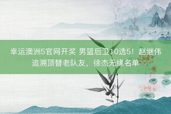 幸运澳洲5官网开奖 男篮后卫10选5！赵继伟追溯顶替老队友，徐杰无缘名单