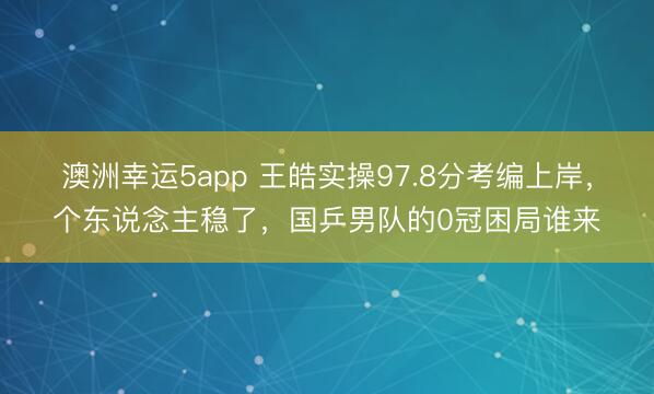 澳洲幸运5app 王皓实操97.8分考编上岸，个东说念主稳了，国乒男队的0冠困局谁来