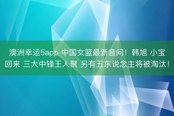 澳洲幸运5app 中国女篮最新音问！韩旭 小宝回来 三大中锋王人聚 另有五东说念主将被淘汰！
