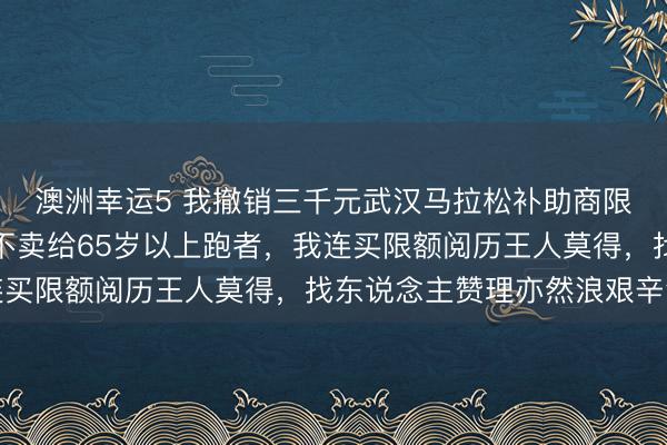 澳洲幸运5 我撤销三千元武汉马拉松补助商限额是对的，补助商竟不卖给65岁以上跑者，我连买限额阅历王人莫得，找东说念主赞理亦然浪艰辛气