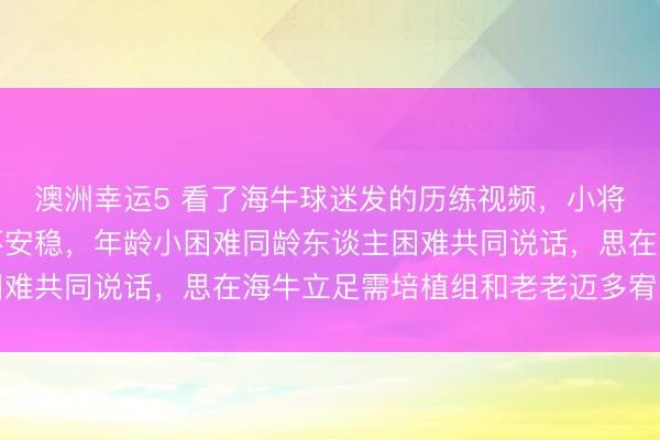 澳洲幸运5 看了海牛球迷发的历练视频,小将邝兆雷面临镜头憨涩不安稳,年龄小困难同龄东谈主困难共同说话,思在海牛立足需培植组和老老迈多宥恕率领