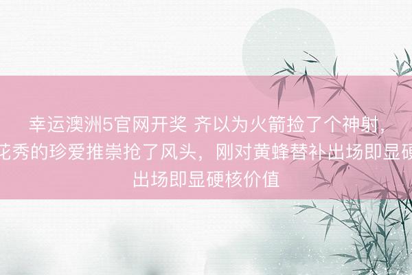 幸运澳洲5官网开奖 齐以为火箭捡了个神射，落幕探花秀的珍爱推崇抢了风头，刚对黄蜂替补出场即显硬核价值