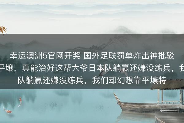 幸运澳洲5官网开奖 国外足联罚单炸出神批驳:把国足主场改成平壤,真能治好这帮大爷日本队躺赢还嫌没练兵,我们却幻想靠平壤特