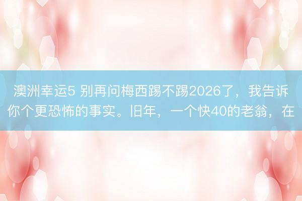 澳洲幸运5 别再问梅西踢不踢2026了,我告诉你个更恐怖的事实。旧年,一个快40的老翁,在