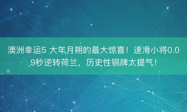 澳洲幸运5 大年月朔的最大惊喜！速滑小将0.09秒逆转荷兰，历史性铜牌太提气！
