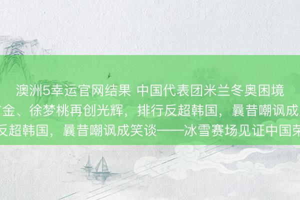 澳洲5幸运官网结果 中国代表团米兰冬奥困境翻盘!苏翊鸣寿辰夺首金、徐梦桃再创光辉,排行反超韩国,曩昔嘲讽成笑谈——冰雪赛场见证中国荣耀