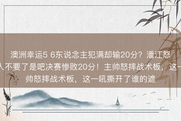 澳洲幸运5 6东说念主犯满却输20分?潘江怒摔战术板:脸王人不要了是吧决赛惨败20分!主帅怒摔战术板,这一吼撕开了谁的遮