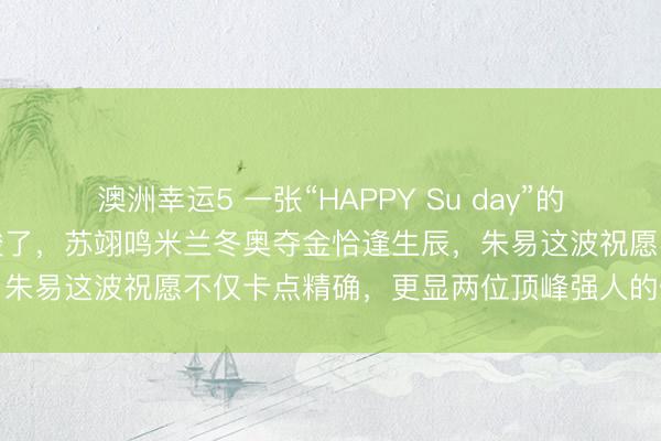 澳洲幸运5 一张“HAPPY Su day”的合照，让几许东说念主又酸了，苏翊鸣米兰冬奥夺金恰逢生辰，朱易这波祝愿不仅卡点精确，更显两位顶峰强人的惺惺惜惺惺