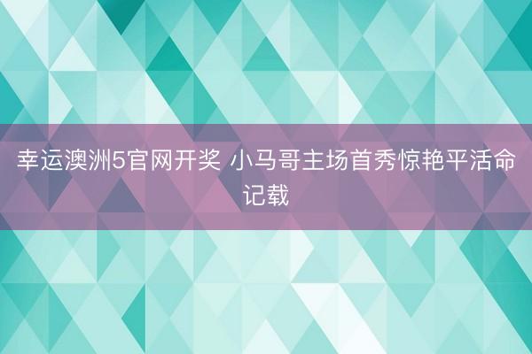 幸运澳洲5官网开奖 小马哥主场首秀惊艳平活命记载