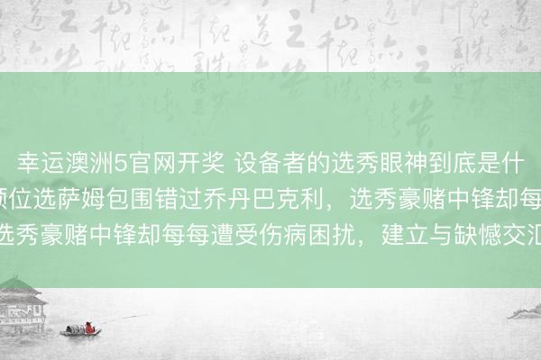 幸运澳洲5官网开奖 设备者的选秀眼神到底是什么水平,1984年第二顺位选萨姆包围错过乔丹巴克利,选秀豪赌中锋却每每遭受伤病困扰,建立与缺憾交汇深邃内幕