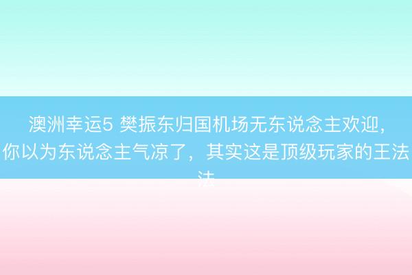 澳洲幸运5 樊振东归国机场无东说念主欢迎，你以为东说念主气凉了，其实这是顶级玩家的王法