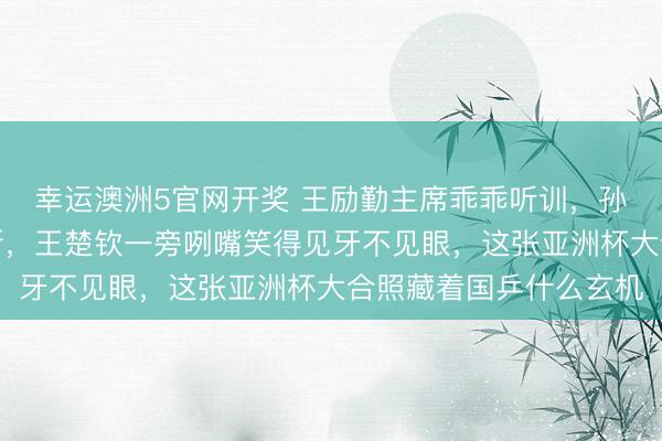 幸运澳洲5官网开奖 王励勤主席乖乖听训,孙颖莎品头题足训话不断,王楚钦一旁咧嘴笑得见牙不见眼,这张亚洲杯大合照藏着国乒什么玄机