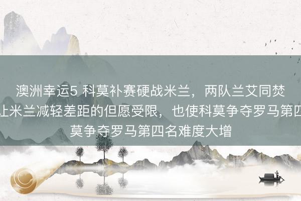澳洲幸运5 科莫补赛硬战米兰,两队兰艾同焚,战平末端让米兰减轻差距的但愿受限,也使科莫争夺罗马第四名难度大增
