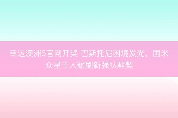 幸运澳洲5官网开奖 巴斯托尼困境发光，国米众星王人耀刷新强队默契