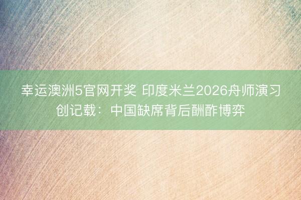 幸运澳洲5官网开奖 印度米兰2026舟师演习创记载：中国缺席背后酬酢博弈