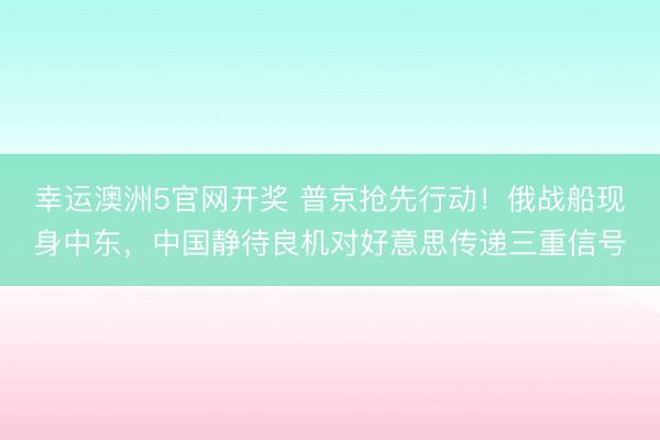 幸运澳洲5官网开奖 普京抢先行动!俄战船现身中东,中国静待良机对好意思传递三重信号