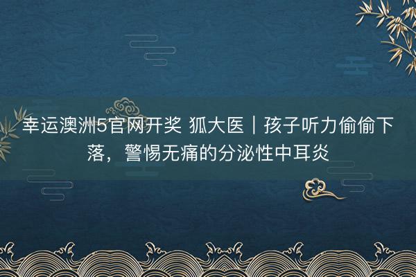 幸运澳洲5官网开奖 狐大医|孩子听力偷偷下落,警惕无痛的分泌性中耳炎