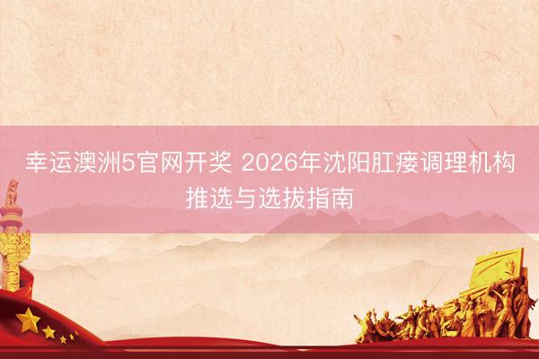 幸运澳洲5官网开奖 2026年沈阳肛瘘调理机构推选与选拔指南