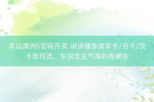 幸运澳洲5官网开奖 讲讲健身房年卡/月卡/次卡若何选,东说念主气高的有哪些