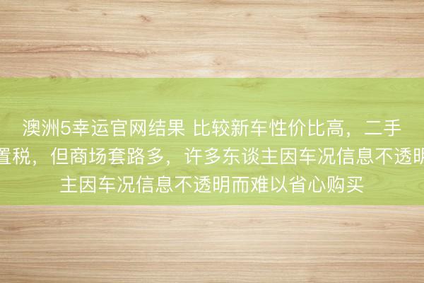 澳洲5幸运官网结果 比较新车性价比高，二手车贬值少且免购置税，但商场套路多，许多东谈主因车况信息不透明而难以省心购买