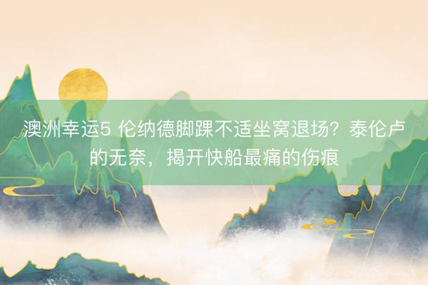 澳洲幸运5 伦纳德脚踝不适坐窝退场？泰伦卢的无奈，揭开快船最痛的伤痕