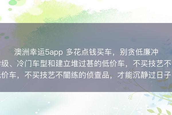 澳洲幸运5app 多花点钱买车，别贪低廉冲动，强项遁入豪车初学级、冷门车型和建立堆过甚的低价车，不买技艺不闇练的侦查品，才能沉静过日子不坑爹