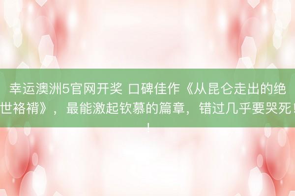 幸运澳洲5官网开奖 口碑佳作《从昆仑走出的绝世袼褙》，最能激起钦慕的篇章，错过几乎要哭死！