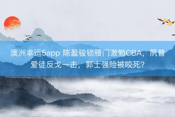澳洲幸运5app 陈盈骏锁腰门激勉CBA，夙昔爱徒反戈一击，郭士强险被咬死？