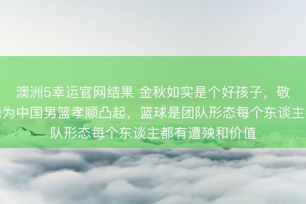 澳洲5幸运官网结果 金秋如实是个好孩子，敬小慎微任劳任怨为中国男篮孝顺凸起，篮球是团队形态每个东谈主都有遭殃和价值