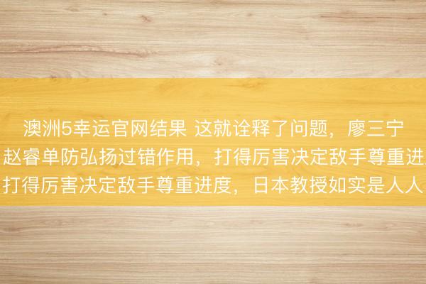 澳洲5幸运官网结果 这就诠释了问题，廖三宁必须多东说念主注重，赵睿单防弘扬过错作用，打得厉害决定敌手尊重进度，日本教授如实是人人